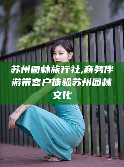 金昌苏州园林旅行社,商务伴游带客户体验苏州园林文化