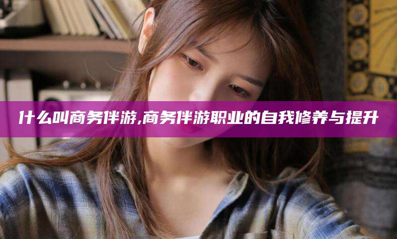 金昌什么叫商务伴游,商务伴游职业的自我修养与提升