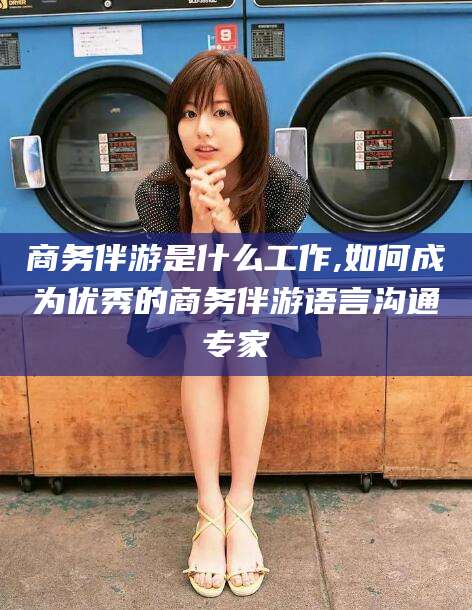 金昌商务伴游是什么工作,如何成为优秀的商务伴游语言沟通专家