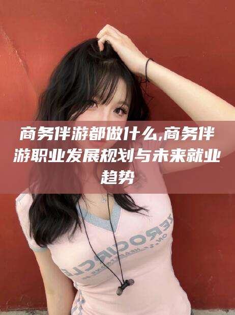 金昌商务伴游都做什么,商务伴游职业发展规划与未来就业趋势