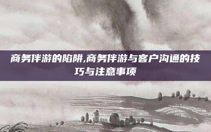 金昌商务伴游的陷阱,商务伴游与客户沟通的技巧与注意事项