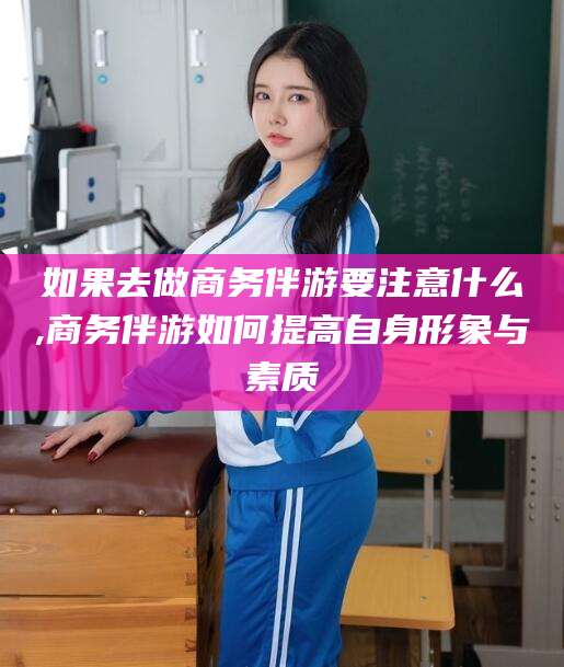 金昌如果去做商务伴游要注意什么,商务伴游如何提高自身形象与素质