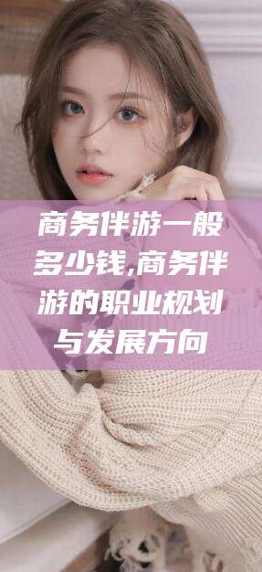 金昌商务伴游一般多少钱,商务伴游的职业规划与发展方向