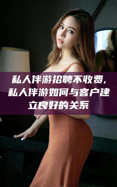 金昌私人伴游招聘不收费,私人伴游如何与客户建立良好的关系