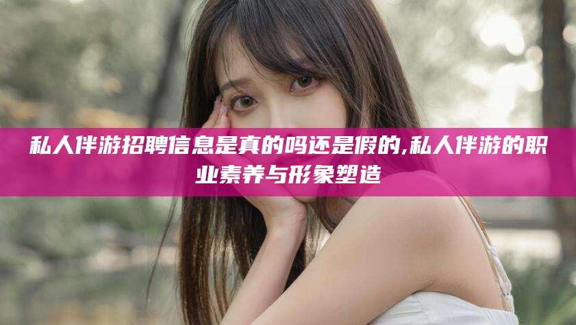 金昌私人伴游招聘信息是真的吗还是假的,私人伴游的职业素养与形象塑造