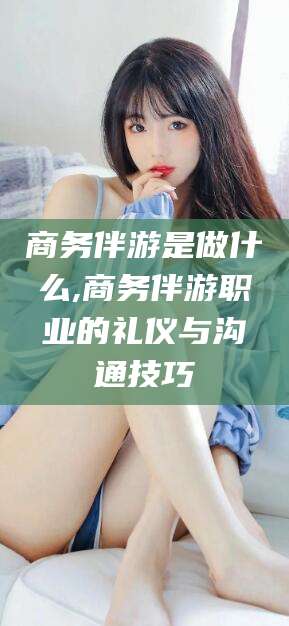 金昌商务伴游是做什么,商务伴游职业的礼仪与沟通技巧