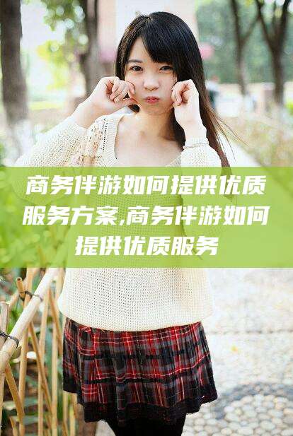 金昌商务伴游如何提供优质服务方案,商务伴游如何提供优质服务