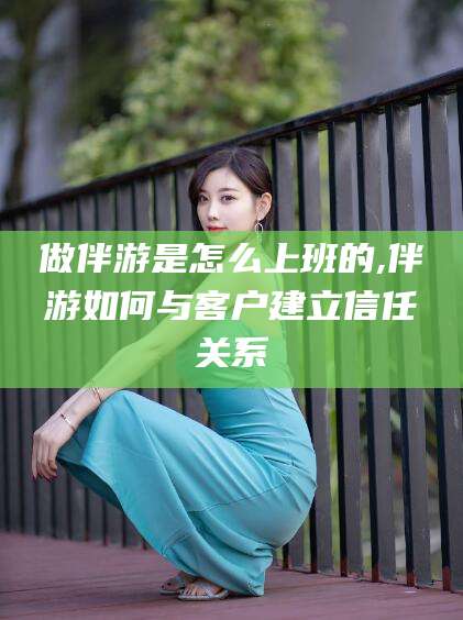 金昌做伴游是怎么上班的,伴游如何与客户建立信任关系