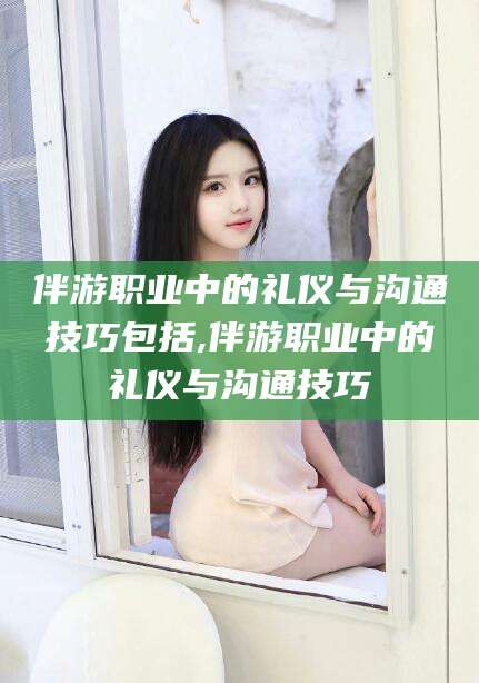 金昌伴游职业中的礼仪与沟通技巧包括,伴游职业中的礼仪与沟通技巧