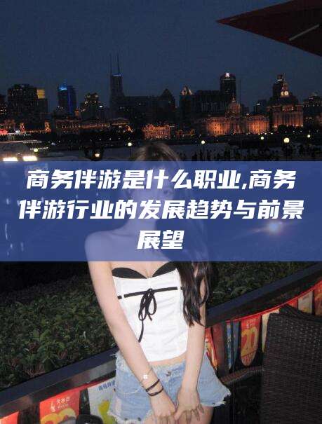金昌商务伴游是什么职业,商务伴游行业的发展趋势与前景展望