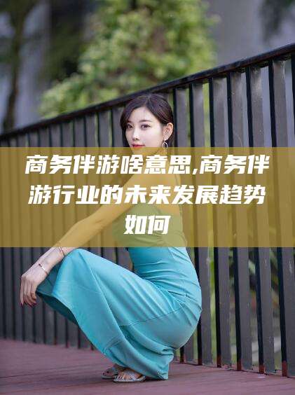 金昌商务伴游啥意思,商务伴游行业的未来发展趋势如何