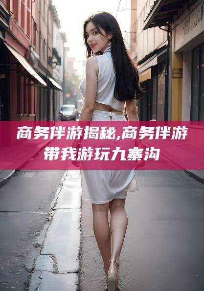 金昌商务伴游揭秘,商务伴游带我游玩九寨沟