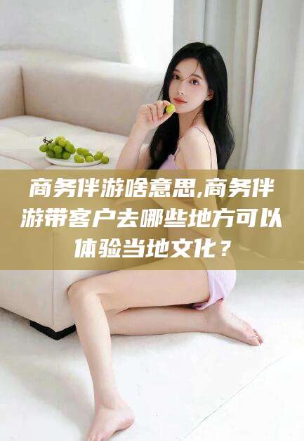 金昌商务伴游啥意思,商务伴游带客户去哪些地方可以体验当地文化？