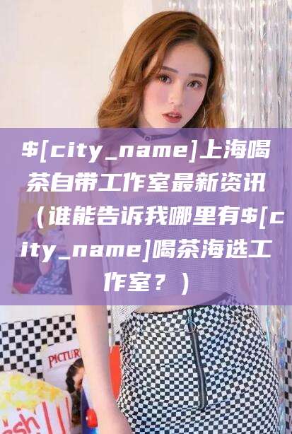 金昌上海喝茶自带工作室最新资讯（谁能告诉我哪里有金昌喝茶海选工作室？）