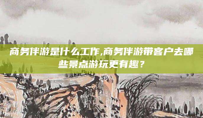 金昌商务伴游是什么工作,商务伴游带客户去哪些景点游玩更有趣？