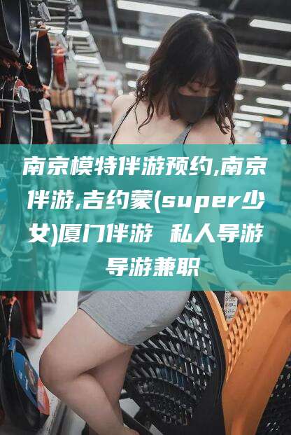 金昌南京模特伴游预约,南京伴游,吉约蒙(super少女)厦门伴游 私人导游 导游兼职