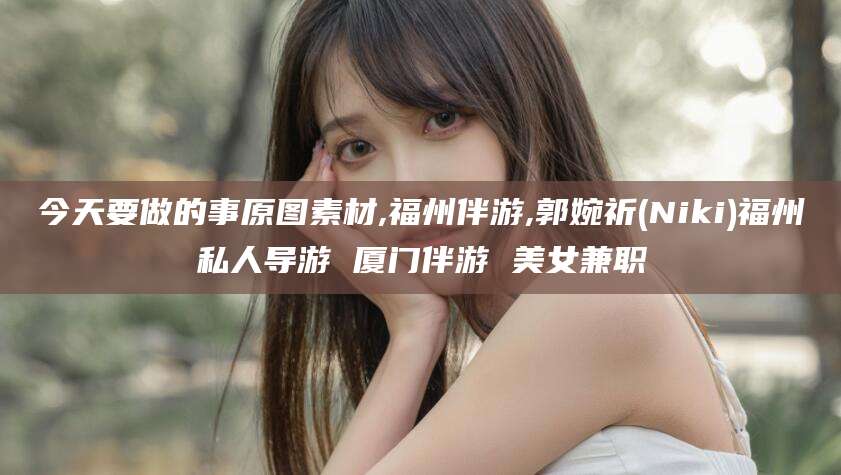 金昌今天要做的事原图素材,福州伴游,郭婉祈(Niki)福州私人导游 厦门伴游 美女兼职