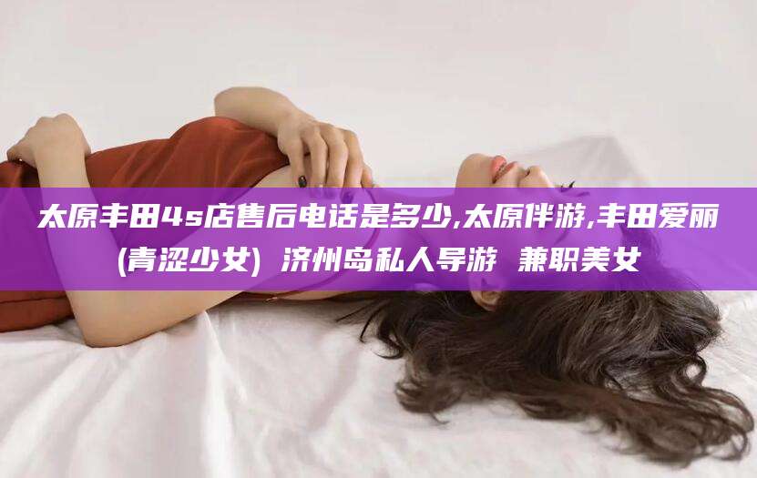 金昌太原丰田4s店售后电话是多少,太原伴游,丰田爱丽(青涩少女) 济州岛私人导游 兼职美女