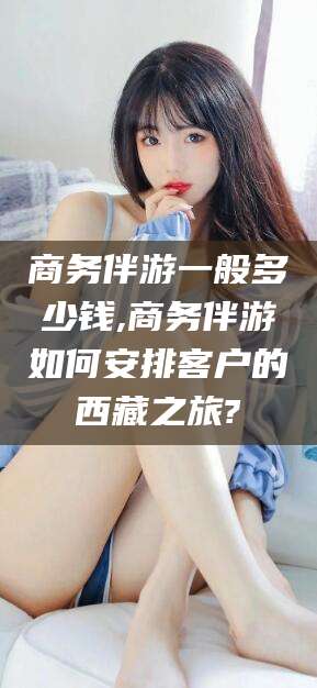 金昌商务伴游一般多少钱,商务伴游如何安排客户的西藏之旅?