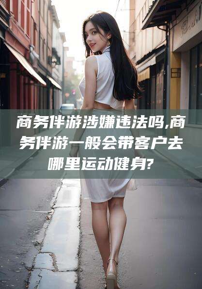 金昌商务伴游涉嫌违法吗,商务伴游一般会带客户去哪里运动健身?