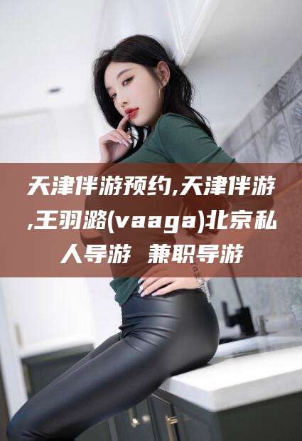 金昌天津伴游预约,天津伴游,王羽潞(vaaga)北京私人导游 兼职导游