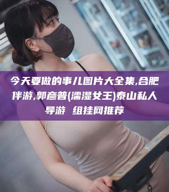 金昌今天要做的事儿图片大全集,合肥伴游,郭彦普(濡湿女王)泰山私人导游 组挂网推荐