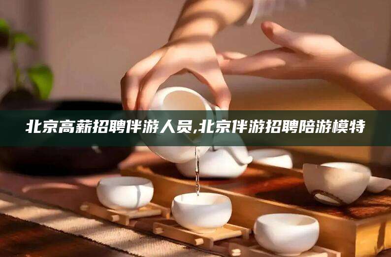 金昌北京高薪招聘伴游人员,北京伴游招聘陪游模特