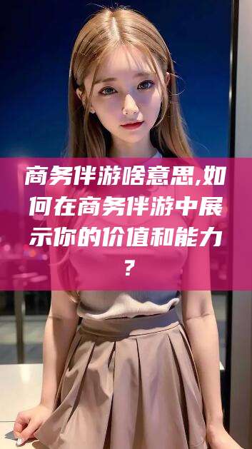 金昌商务伴游啥意思,如何在商务伴游中展示你的价值和能力？