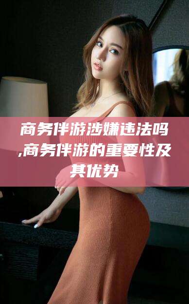 金昌商务伴游涉嫌违法吗,商务伴游的重要性及其优势