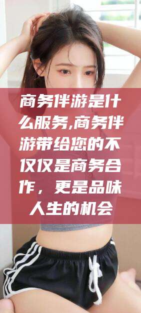 金昌商务伴游是什么服务,商务伴游带给您的不仅仅是商务合作，更是品味人生的机会
