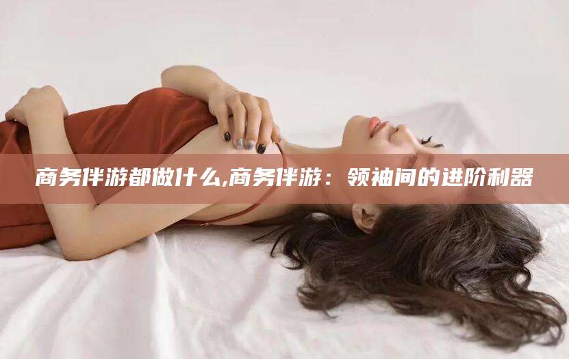 金昌商务伴游都做什么,商务伴游：领袖间的进阶利器