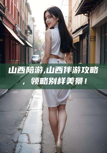 金昌山西陪游,山西伴游攻略，领略别样美景！