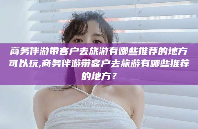 金昌商务伴游带客户去旅游有哪些推荐的地方可以玩,商务伴游带客户去旅游有哪些推荐的地方？