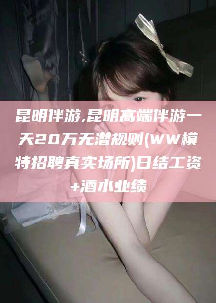 金昌昆明伴游,昆明高端伴游一天20万无潜规则(WW模特招聘真实场所)日结工资+酒水业绩