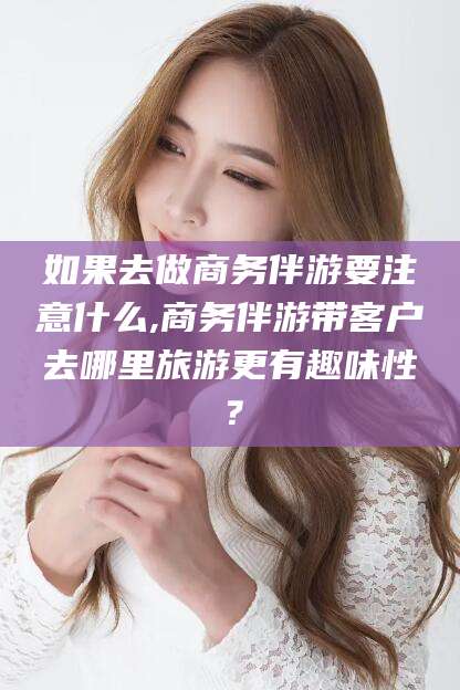 金昌如果去做商务伴游要注意什么,商务伴游带客户去哪里旅游更有趣味性？