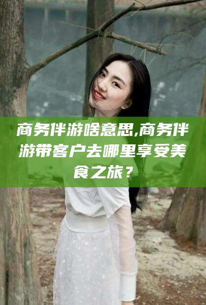 金昌商务伴游啥意思,商务伴游带客户去哪里享受美食之旅？