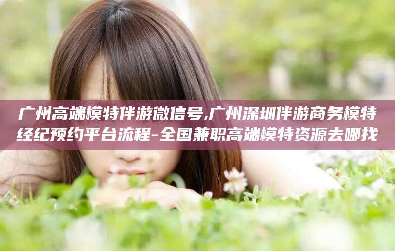 金昌广州高端模特伴游微信号,广州深圳伴游商务模特经纪预约平台流程-全国兼职高端模特资源去哪找