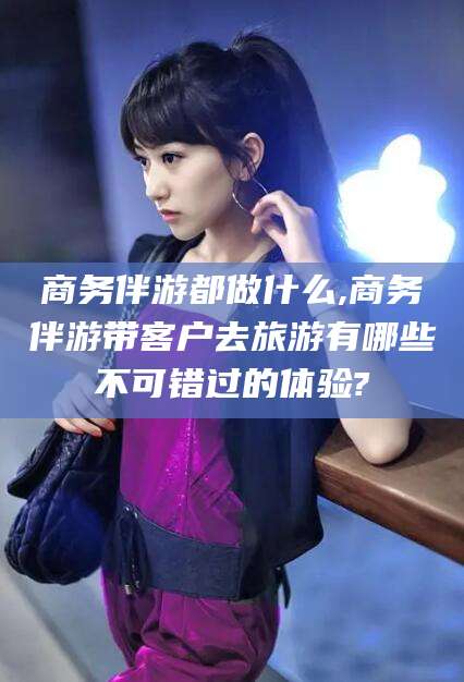 金昌商务伴游都做什么,商务伴游带客户去旅游有哪些不可错过的体验?