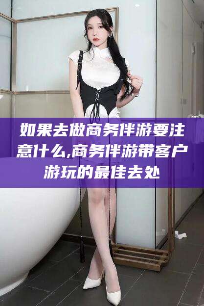 金昌如果去做商务伴游要注意什么,商务伴游带客户游玩的最佳去处