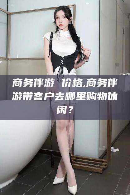 金昌商务伴游 价格,商务伴游带客户去哪里购物休闲？