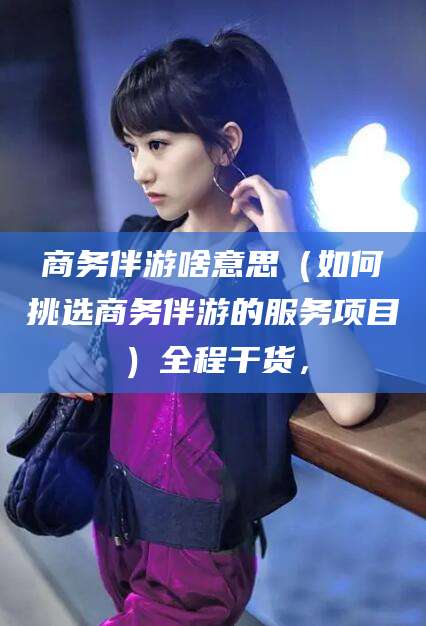 金昌商务伴游啥意思（如何挑选商务伴游的服务项目）全程干货，