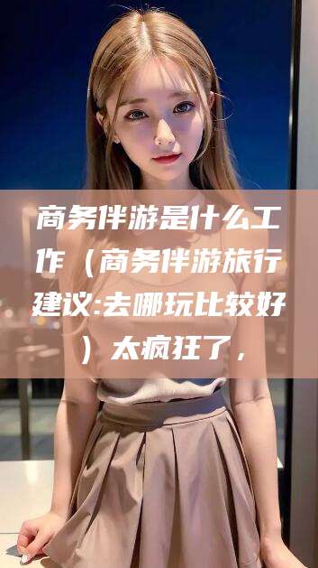 金昌商务伴游是什么工作（商务伴游旅行建议:去哪玩比较好）太疯狂了，