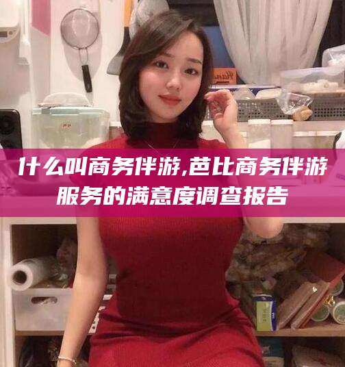 金昌什么叫商务伴游,芭比商务伴游服务的满意度调查报告