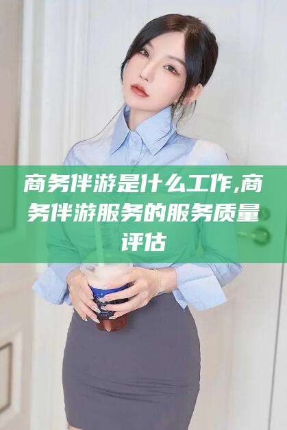 金昌商务伴游是什么工作,商务伴游服务的服务质量评估