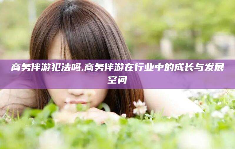 金昌商务伴游犯法吗,商务伴游在行业中的成长与发展空间