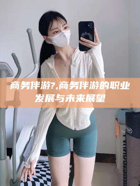 金昌商务伴游?,商务伴游的职业发展与未来展望