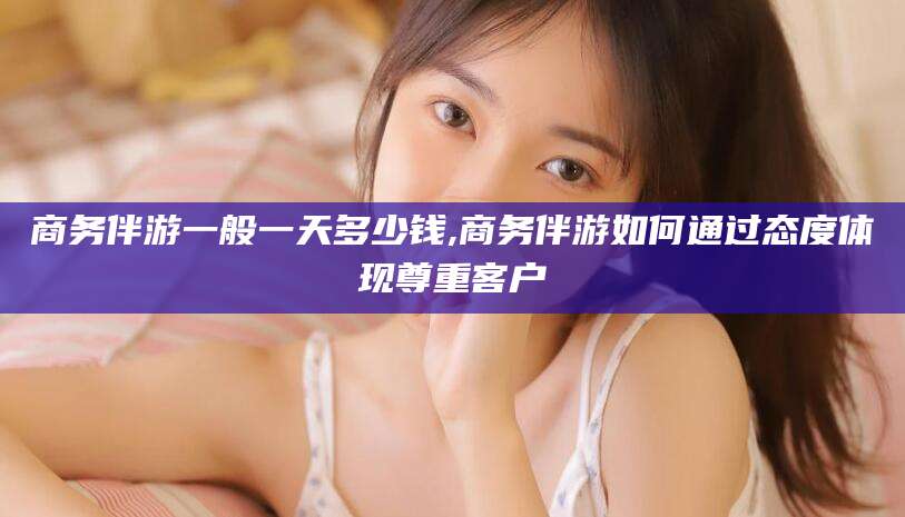 金昌商务伴游一般一天多少钱,商务伴游如何通过态度体现尊重客户