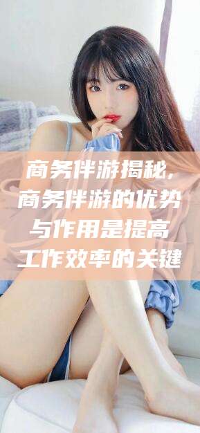 金昌商务伴游揭秘,商务伴游的优势与作用是提高工作效率的关键