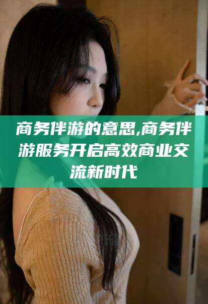 金昌商务伴游的意思,商务伴游服务开启高效商业交流新时代