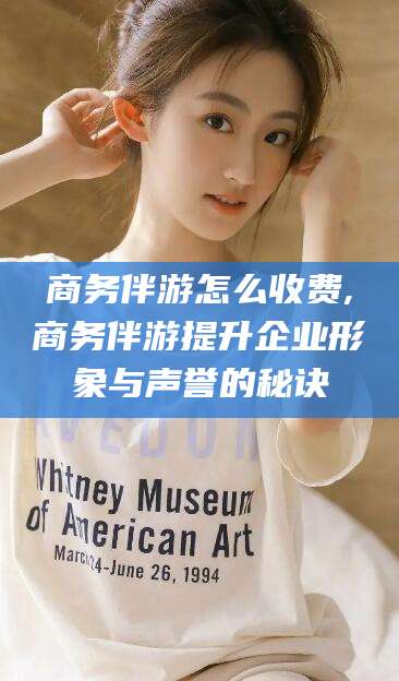 金昌商务伴游怎么收费,商务伴游提升企业形象与声誉的秘诀